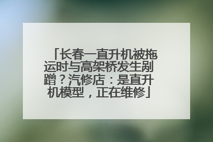 长春一直升机被拖运时与高架桥发生剐蹭？汽修店：是直升机模型，正在维修