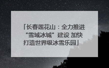 长春莲花山：全力推进“雪域冰城”建设 加快打造世界级冰雪乐园