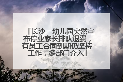 长沙一幼儿园突然宣布停业家长排队退费，有员工合同到期仍坚持工作，多部门介入