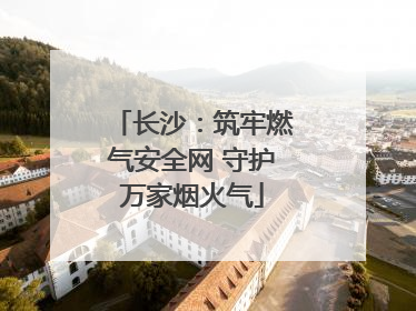 长沙：筑牢燃气安全网 守护万家烟火气