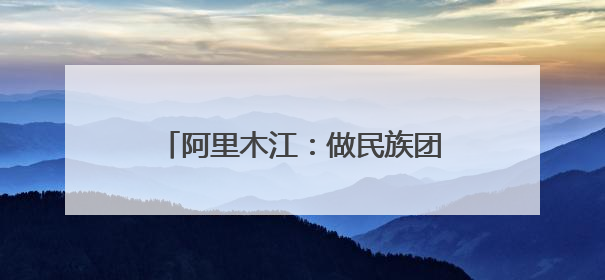 阿里木江：做民族团结使者，用心丈量着“中华民族一家亲”