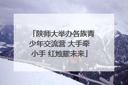 陕师大举办各族青少年交流营 大手牵小手 红烛耀未来