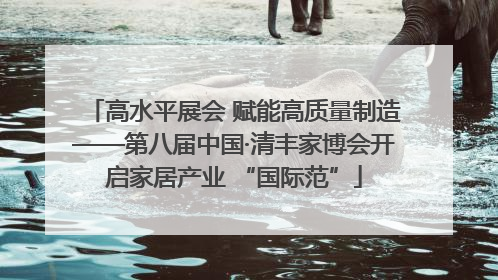 高水平展会 赋能高质量制造——第八届中国·清丰家博会开启家居产业 “国际范”