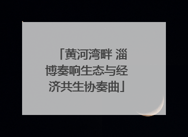 黄河湾畔 淄博奏响生态与经济共生协奏曲