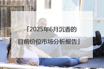 2025年6月沉香的目前价位市场分析报告