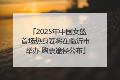 2025年中国女篮首场热身赛将在临沂市举办 购票途径公布