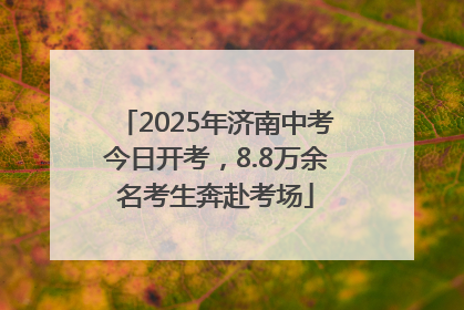2025年济南中考今日开考，8.8万余名考生奔赴考场