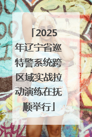 2025年辽宁省巡特警系统跨区域实战拉动演练在抚顺举行