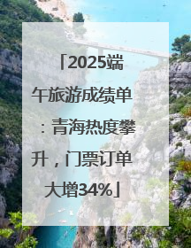 2025端午旅游成绩单：青海热度攀升，门票订单大增34%