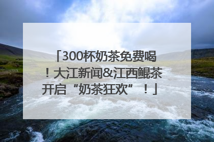 300杯奶茶免费喝！大江新闻&江西鲲茶开启“奶茶狂欢”！