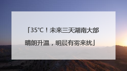 35℃！未来三天湖南大部晴朗升温，明晨有雾来扰