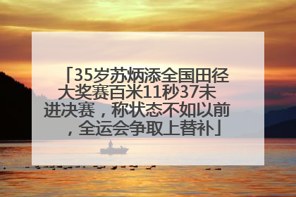 35岁苏炳添全国田径大奖赛百米11秒37未进决赛，称状态不如以前，全运会争取上替补